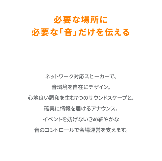 ネットワーク対応スピーカーで、音環境を自在にデザイン。心地良い調和を生む7つのサウンドスケープと、確実に情報を届けるアナウンス。イベントを妨げないきめ細やかな音のコントロールで会場運営を支えます。
