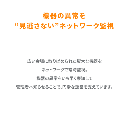 広い会場に散りばめられた膨大な機器をネットワークで常時監視。機器の異常をいち早く察知して管理者へ知らせることで、円滑な運営を支えています。