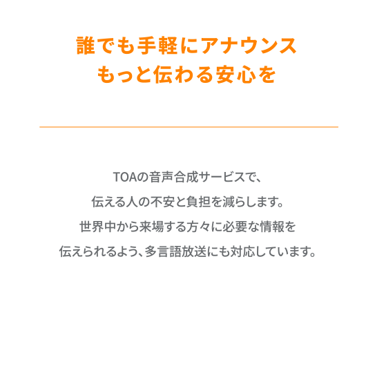 TOAの音声合成サービスで、伝える人の不安と負担を減らします。世界中から来場する方々に必要な情報を伝えられるよう、多言語放送にも対応しています。
