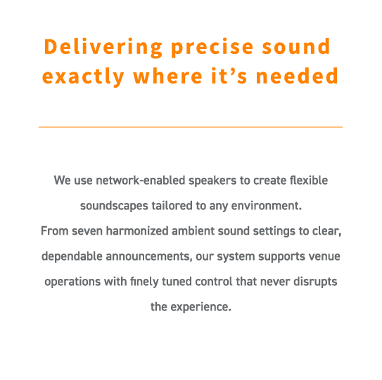 We use network-enabled speakers to create flexible soundscapes tailored to any environment.
From seven harmonized ambient sound settings to clear, dependable announcements, our system supports venue operations with finely tuned control that never disrupts the experience.