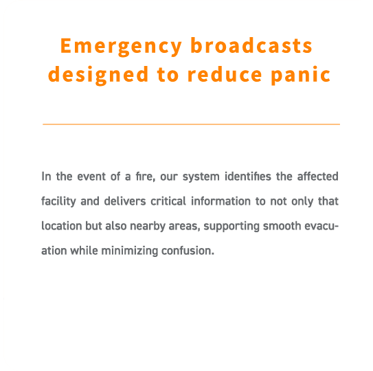 In the event of a fire, our system identifies the affected facility and delivers critical information to not only that location but also nearby areas, supporting smooth evacuation while minimizing confusion.