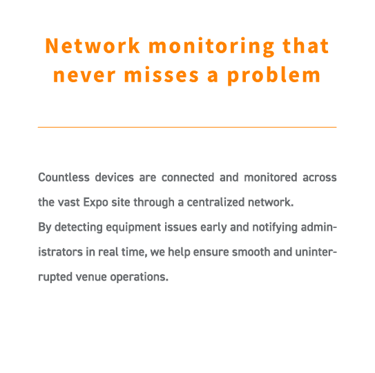 Countless devices are connected and monitored across the vast Expo site through a centralized network.
By detecting equipment issues early and notifying administrators in real time, we help ensure smooth and uninterrupted venue operations.