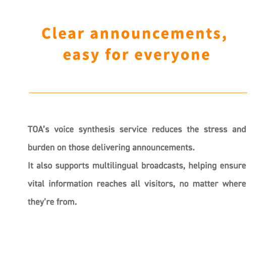 TOA’s voice synthesis service reduces the stress and burden on those delivering announcements.
It also supports multilingual broadcasts, helping ensure vital information reaches all visitors, no matter where they’re from.